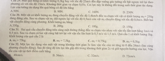 Call 29. Mội quả bóng có khối lượng 0,2kg bay với tốc độ 25m/s đến đập vuông góc tường rồi bật ngược trở lại theo
phương cũ với tốc độ 15m/s. Khoảng thời gian va chạm 0,05s. Coi lực này là không đổi trong suốt thời gian tác dụng.
Lực của tường tác dụng lên quả bóng có độ lớn bằng
A.50N. B. 90N. C. 160N. D. 230N.
Câu 30. Một vật có khổi lượng mị đang chuyển động với tốc độ 5,4km/h đến va chạm với vật có khổi lượng m_2=250g
đang đứng yên. Sau va chạm vật mị đội ngược lại với tốc độ 0,5m/s còn vật mị chuyển động với tốc độ 0,8m/s. Biết hai
vật chuyển động cùng phương. Khổi lượng mị bằng
A.350g. B. 200g. C. 100g. D. 150g.
Câu 31. Hai quả cầu chuyển động trên cùng một đường thẳng đến va chạm vào nhau với vận tốc lần lượt bằng 1m/s và
0,5 m/s. Sau va chạm cả hai vật cùng bật trở lại với vận tốc lần lượt là 0,5 m/s và 1,5 m/s. Quả cầu 1 có khối lượng 1kg.
Khổi lượng của quả cầu 2 là
A. m_2=75kg B. m_2=7,5kg. C. m_2=0.75kg D, m_2=0.5kg.
Câu 32. Một lực tác dụng vào một vật trong khoảng thời gian 3s làm vận tốc của nó tăng từ 0 đến 24m/s (lực cùng
phương chuyển động). Sau đó tăng độ lớn lực lên gấp đôi trong khoảng thời gian 2s và giữ nguyên hướng của lực. Vận
tốc của vật tại thời điểm cuối bằng
A. 40cm/s. B. 56m/s. C. 32m/s. D. 72cm/s.