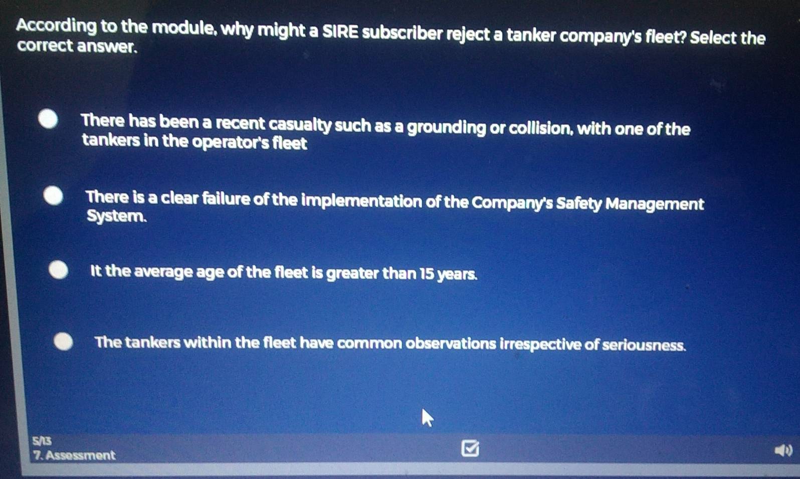 According to the module, why might a SIRE subscriber reject a tanker company's fleet? Select the
correct answer.
There has been a recent casualty such as a grounding or collision, with one of the
tankers in the operator's fleet
There is a clear failure of the implementation of the Company's Safety Management
System.
It the average age of the fleet is greater than 15 years.
The tankers within the fleet have common observations irrespective of seriousness.
5/13
7. Assessment