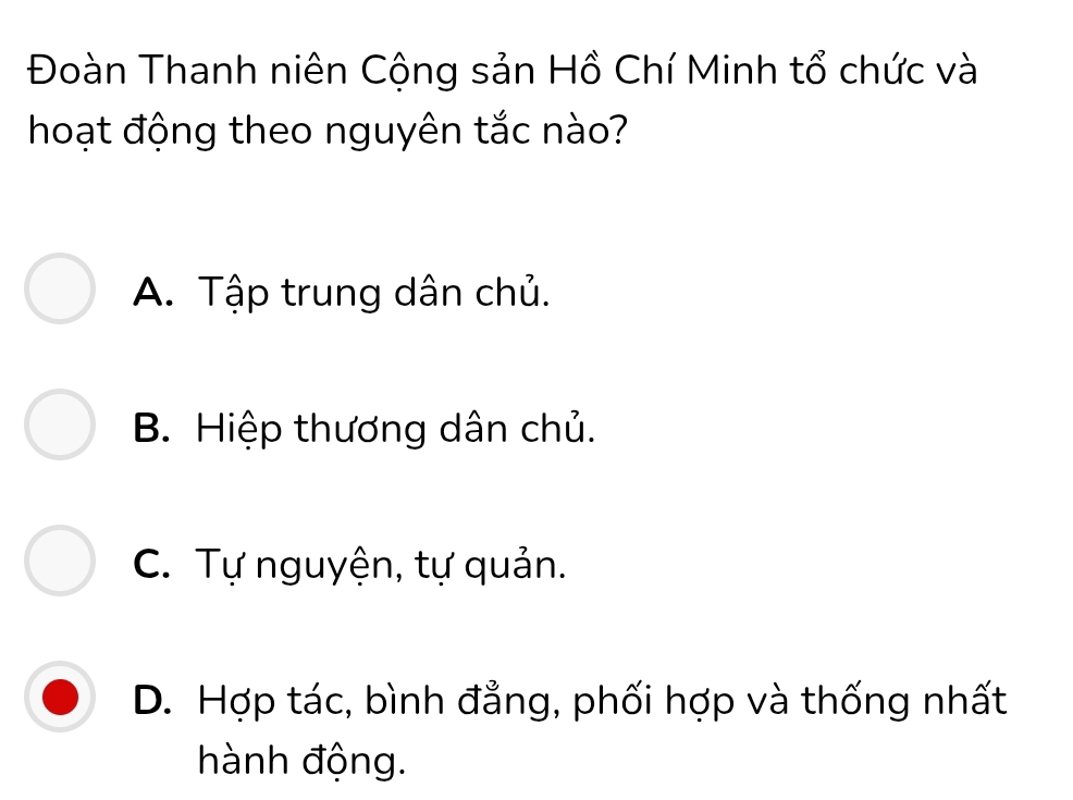 Đoàn Thanh niên Cộng sản Hồ Chí Minh tổ chức và
hoạt động theo nguyên tắc nào?
A. Tập trung dân chủ.
B. Hiệp thương dân chủ.
C. Tự nguyện, tự quản.
D. Hợp tác, bình đẳng, phối hợp và thống nhất
hành động.