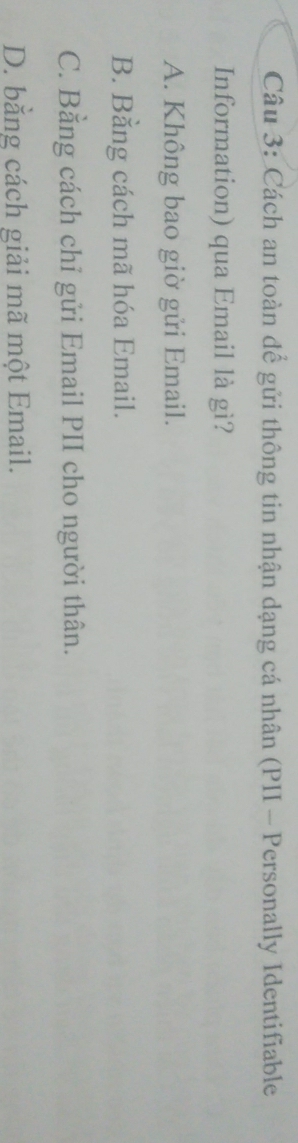Cách an toàn để gửi thông tin nhận dạng cá nhân (PII - Personally Identifiable
Information) qua Email là gì?
A. Không bao giờ gửi Email.
B. Bằng cách mã hóa Email.
C. Bằng cách chỉ gửi Email PII cho người thân.
D. bằng cách giải mã một Email.