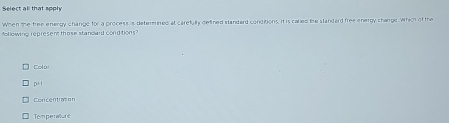 Select all that apply
When the free energy change for a process is determined at carefully defined standard conditions, it is calied the standard free energy change, which of the
following represem those standard condtions
Colo:
pH
enrentracion
Temperature