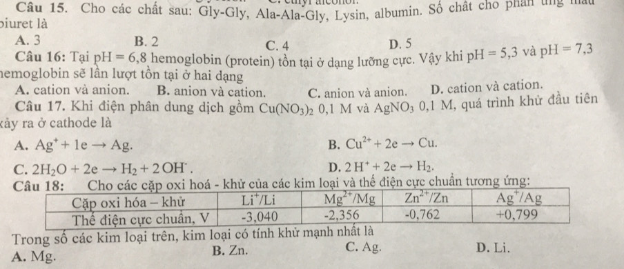 Cho các chất sau: Gly-Gly, Ala-Ala-Gly, Lysin, albumin. Số chất cho phan ung ma
biuret là
A. 3 B. 2 C. 4 D. 5
Câu 16: Tại pH=6,8 hemoglobin (protein) tồn tại ở dạng lưỡng cực. Vậy khi pH=5,3 và pH=7,3
hemoglobin sẽ lần lượt tồn tại ở hai dạng
A. cation và anion. B. anion và cation. C. anion và anion. D. cation và cation.
Câu 17. Khi điện phân dung dịch gồm Cu(NO_3) 20,1 M và AgNO_30,1M M, quá trình khử đầu tiên
kảy ra ở cathode là
A. Ag^++1eto Ag. B. Cu^(2+)+2eto Cu.
C. 2H_2O+2eto H_2+2OH^-. D. 2H^++2eto H_2.
hoá - khử của các kim loại và thể điện cực chuẩn tương ứng:
Trong số các kim loại trên, kim loại có tính khử mạnh nhất là
B. Zn. C. Ag. D. Li.
A. Mg.