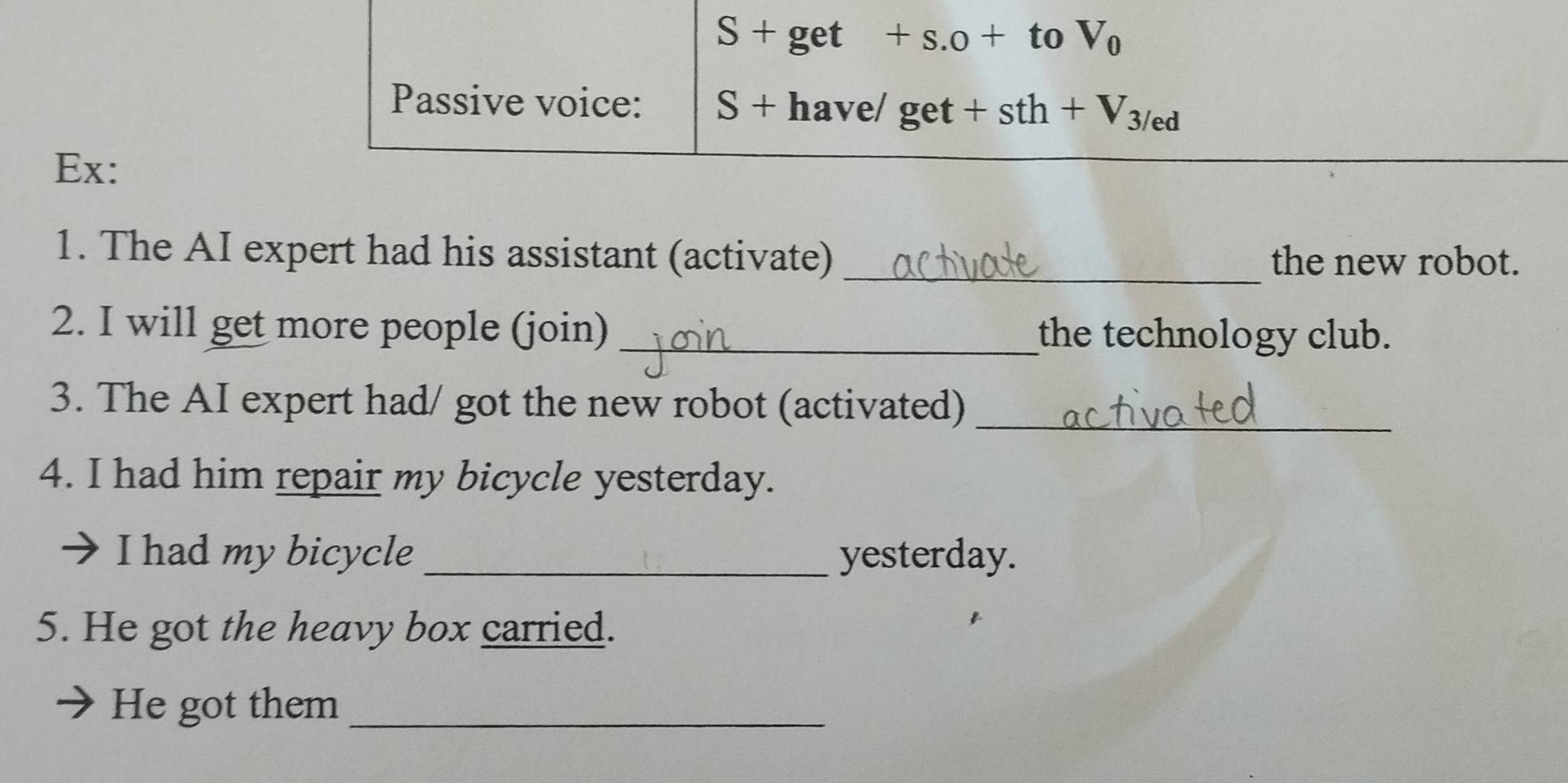 S+ get +s.0+ to V_0
Passive voice: S+ have/ get +sth+V_3/ed
Ex: 
1. The AI expert had his assistant (activate) _the new robot. 
2. I will get more people (join) _the technology club. 
3. The AI expert had/ got the new robot (activated)_ 
4. I had him repair my bicycle yesterday. 
I had my bicycle _yesterday. 
5. He got the heavy box carried. 
He got them_