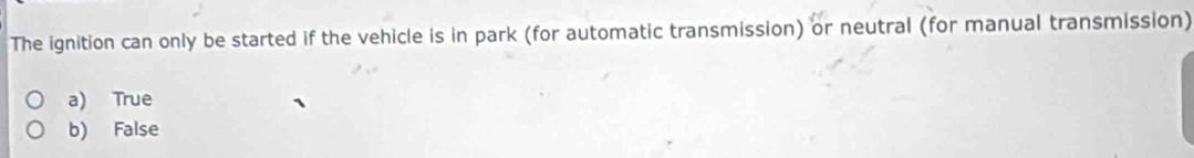 The ignition can only be started if the vehicle is in park (for automatic transmission) or neutral (for manual transmission)
a) True
b) False