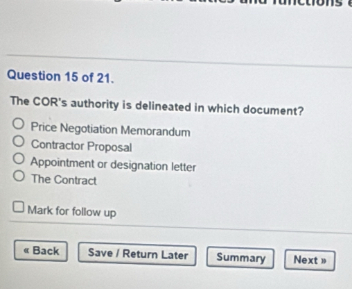 of 21.
The COR's authority is delineated in which document?
Price Negotiation Memorandum
Contractor Proposal
Appointment or designation letter
The Contract
Mark for follow up
« Back Save / Return Later Summary Next »