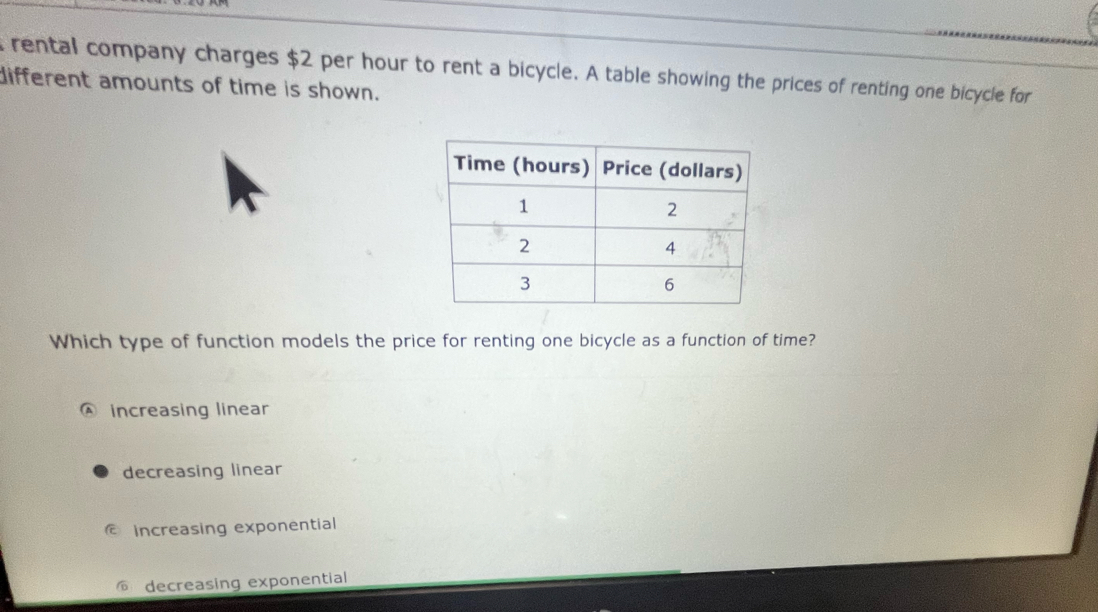 rental company charges $2 per hour to rent a bicycle. A table showing the prices of renting one bicycle for
different amounts of time is shown.
Which type of function models the price for renting one bicycle as a function of time?
increasing linear
decreasing linear
© increasing exponential
decreasing exponential