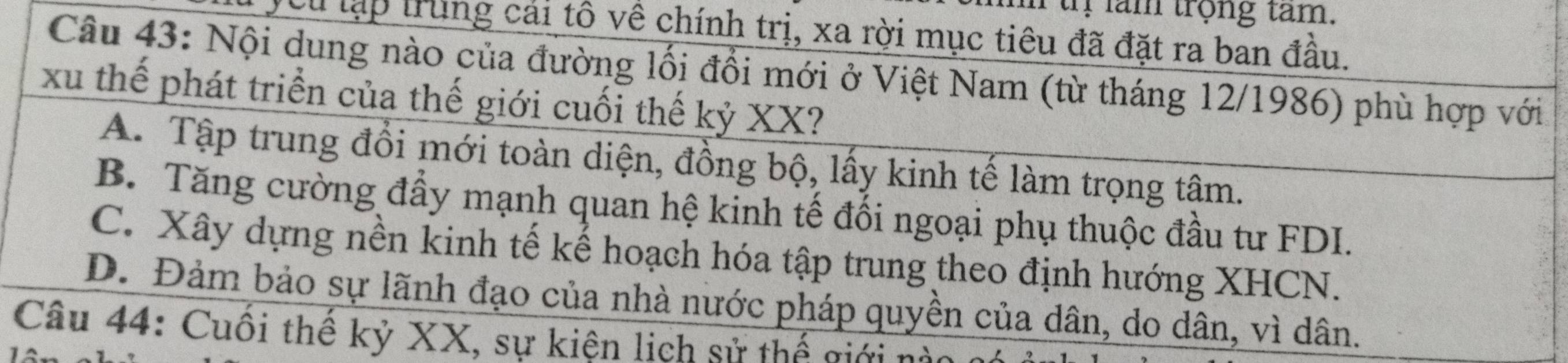 tị lam trọng tam.
Tcu lập trung cái tô về chính trị, xa rời mục tiêu đã đặt ra ban đầu.
Câu 43: Nội dung nào của đường lối đổi mới ở Việt Nam (từ tháng 12/1986) phù hợp với
xu thế phát triển của thế giới cuối thế kỷ XX?
A. Tập trung đổi mới toàn diện, đồng bộ, lấy kinh tế làm trọng tậm.
B. Tăng cường đẩy mạnh quan hệ kinh tế đối ngoại phụ thuộc đầu tư FDI.
C. Xây dựng nền kinh tế kế hoạch hóa tập trung theo định hướng XHCN.
D. Đảm bảo sự lãnh đạo của nhà nước pháp quyền của dân, do dân, vì dân.
Câu 44: Cuối thế kỷ XX, sự kiện lịch sử thế giới nà