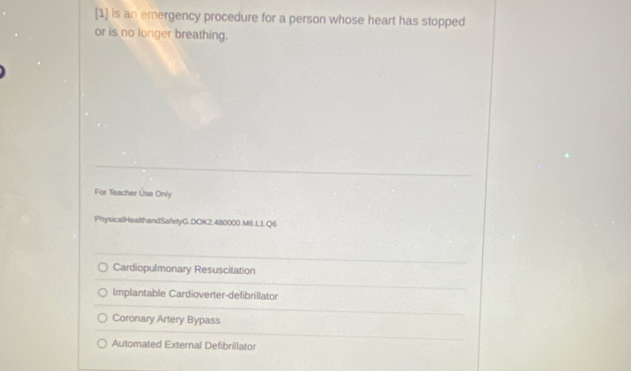 [1] is an emergency procedure for a person whose heart has stopped
or is no longer breathing.
For Teacher Üse Only
PhysicalHealthandSafetyG.DOK2.480000.M6.L1.Q6
Cardiopulmonary Resuscitation
Implantable Cardioverter-defibrillator
Coronary Artery Bypass
Automated External Defibrillator