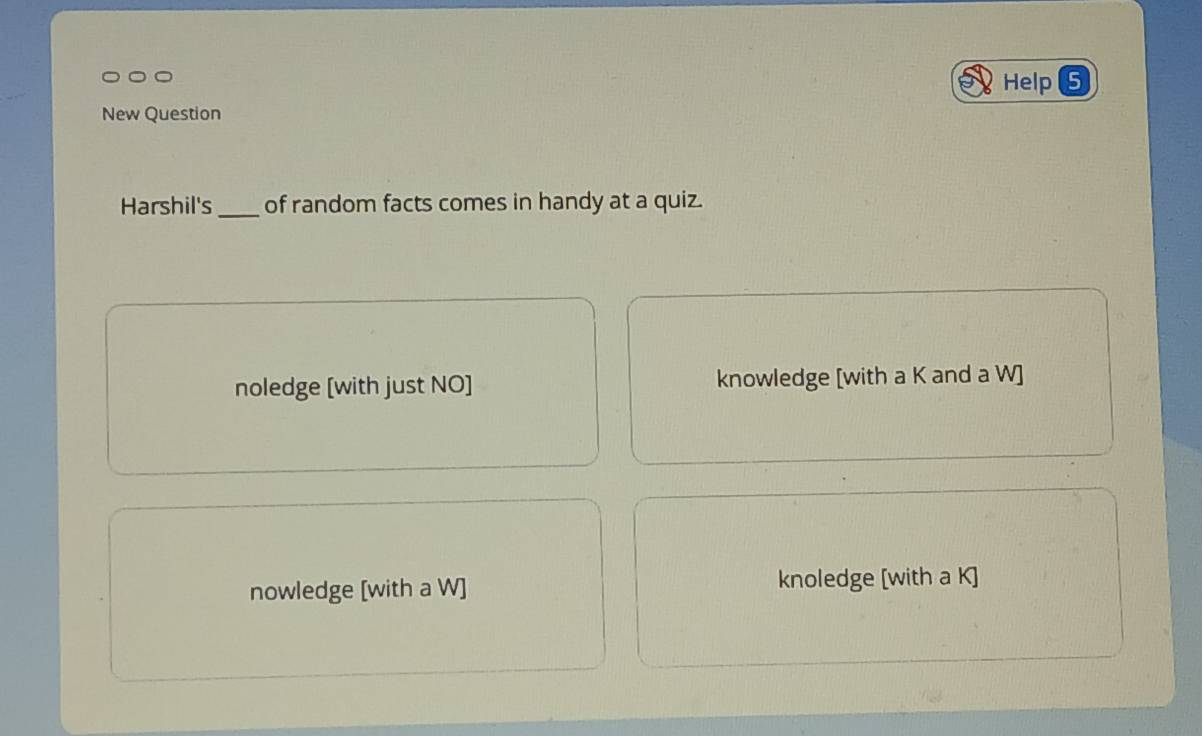 Help (5
New Question
Harshil's _of random facts comes in handy at a quiz.
noledge [with just NO] knowledge [with a K and a W]
nowledge [with a W] knoledge [with a K ]