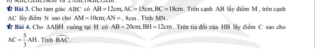 8cm, 12cm, 18cm va 
Bài 3. Cho tam giác ABC có AB=12cm, AC=15cm, BC=18cm. Trên cạnh AB lấy điểm M , trên cạnh
AC lấy điểm N sao cho AM=10cm; AN=, 8cm. Tính MN. 
Bài 4. Cho △ ABH vuông tại H có AB=20cm; BH=12cm. Trên tia đối của HB lấy điểm C sao cho
AC= 5/3 AH. Tính widehat BAC.