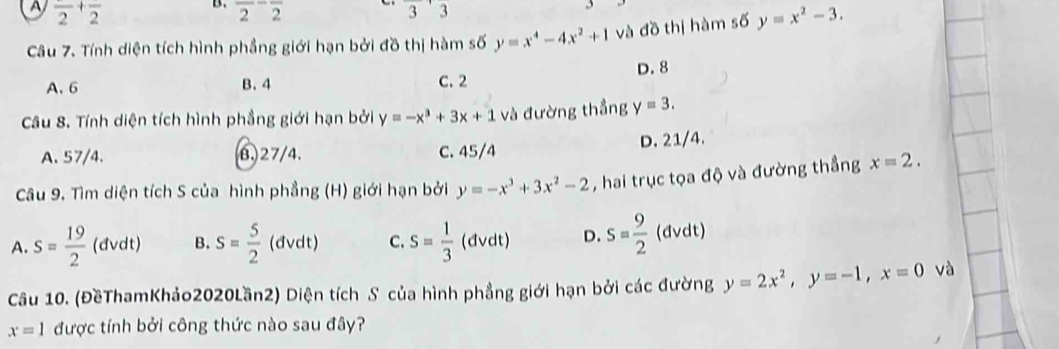 A frac 2+frac 2
B. overline 2overline 2
3 2
3
Câu 7. Tính diện tích hình phầng giới hạn bởi đồ thị hàm số y=x^4-4x^2+1 và đồ thị hàm số y=x^2-3.
A. 6 B. 4 C. 2 D. 8
Câu 8. Tính diện tích hình phẳng giới hạn bởi y=-x^3+3x+1 và đường thẳng y=3.
A. 57/4. β. 27/4. C. 45/4 D. 21/4.
Câu 9. Tìm diện tích S của hình phẳng (H) giới hạn bởi y=-x^3+3x^2-2 , hai trục tọa độ và đường thẳng x=2.
A. s= 19/2  (dvdt) B. s= 5/2  (dvdt) C. s= 1/3  (dvdt) D. s= 9/2  (dvdt)
Câu 10. (ĐềThamKhảo2020Lần2) Diện tích S của hình phẳng giới hạn bởi các đường y=2x^2, y=-1, x=0 và
x=1 được tính bởi công thức nào sau đây?