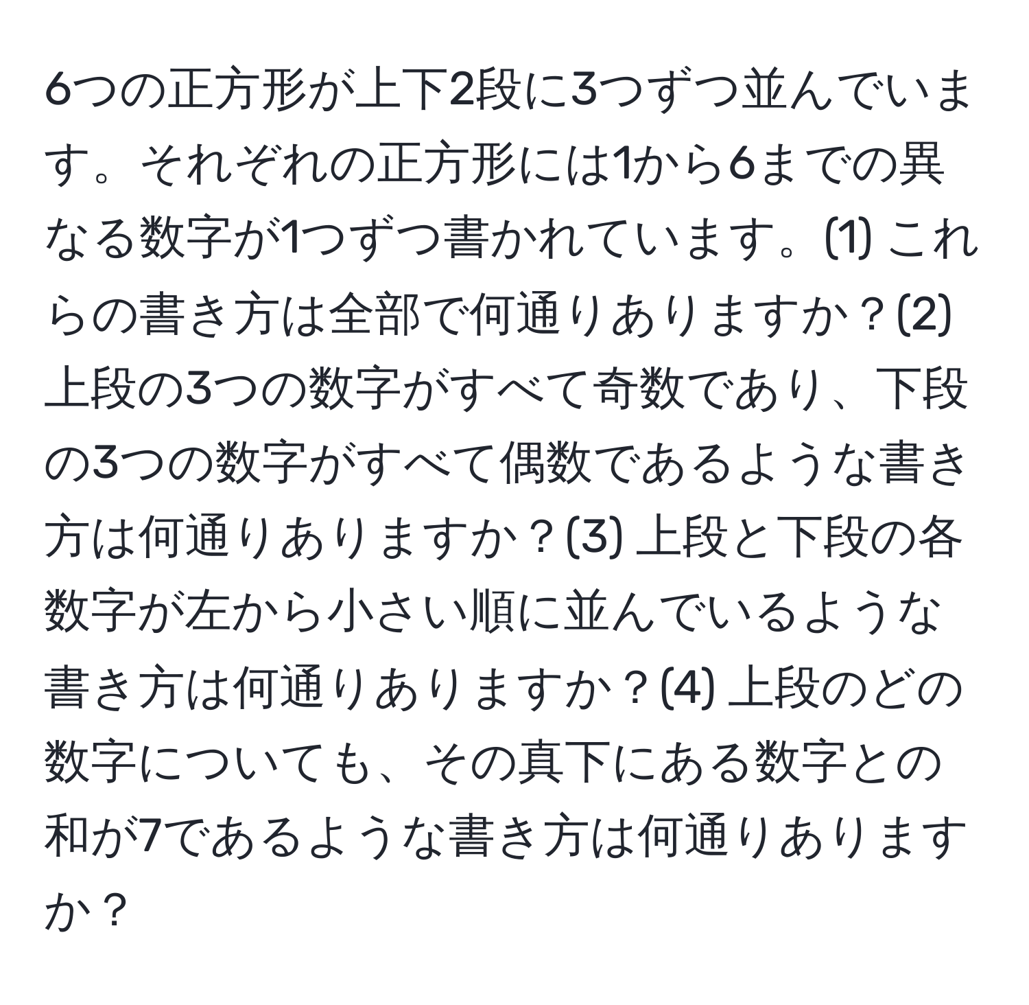 6つの正方形が上下2段に3つずつ並んでいます。それぞれの正方形には1から6までの異なる数字が1つずつ書かれています。(1) これらの書き方は全部で何通りありますか？(2) 上段の3つの数字がすべて奇数であり、下段の3つの数字がすべて偶数であるような書き方は何通りありますか？(3) 上段と下段の各数字が左から小さい順に並んでいるような書き方は何通りありますか？(4) 上段のどの数字についても、その真下にある数字との和が7であるような書き方は何通りありますか？