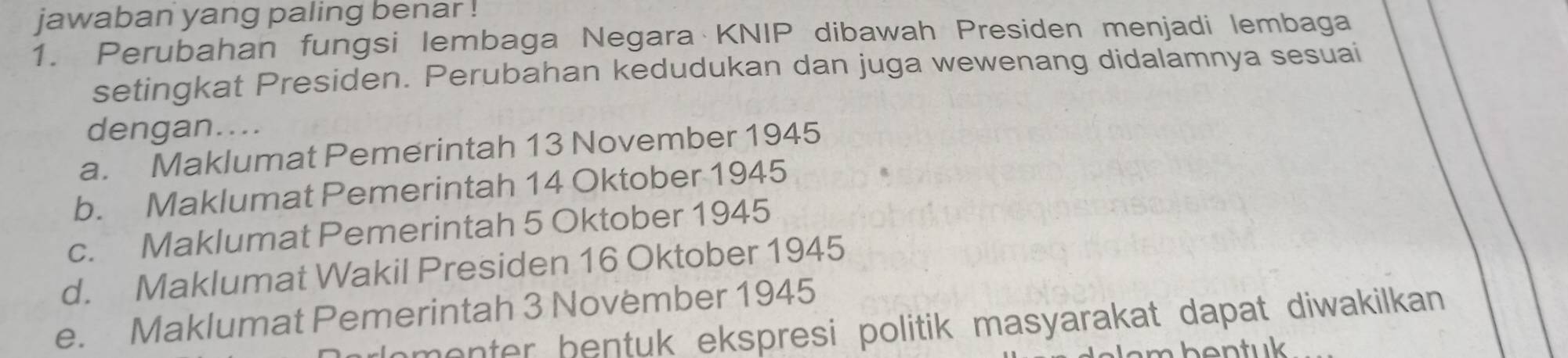 jawaban yang paling benar !
1. Perubahan fungsi lembaga Negara KNIP dibawah Presiden menjadi lembaga
setingkat Presiden. Perubahan kedudukan dan juga wewenang didalamnya sesuai
dengan....
a. Maklumat Pemerintah 13 November 1945
b. Maklumat Pemerintah 14 Oktober 1945
c. Maklumat Pemerintah 5 Oktober 1945
d. Maklumat Wakil Presiden 16 Oktober 1945
e. Maklumat Pemerintah 3 November 1945
menter bentuk ekspresi politik masyarakat dapat diwakilkan .