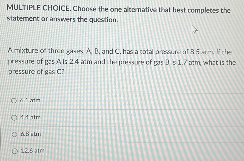 Choose the one alternative that best completes the
statement or answers the question.
A mixture of three gases, A, B, and C, has a total pressure of 8.5 atm. If the
pressure of gas A is 2.4 atm and the pressure of gas B is 1.7 atm, what is the
pressure of gas C?
6.1 atm
4.4 atm
6.8 atm
12.6 atm