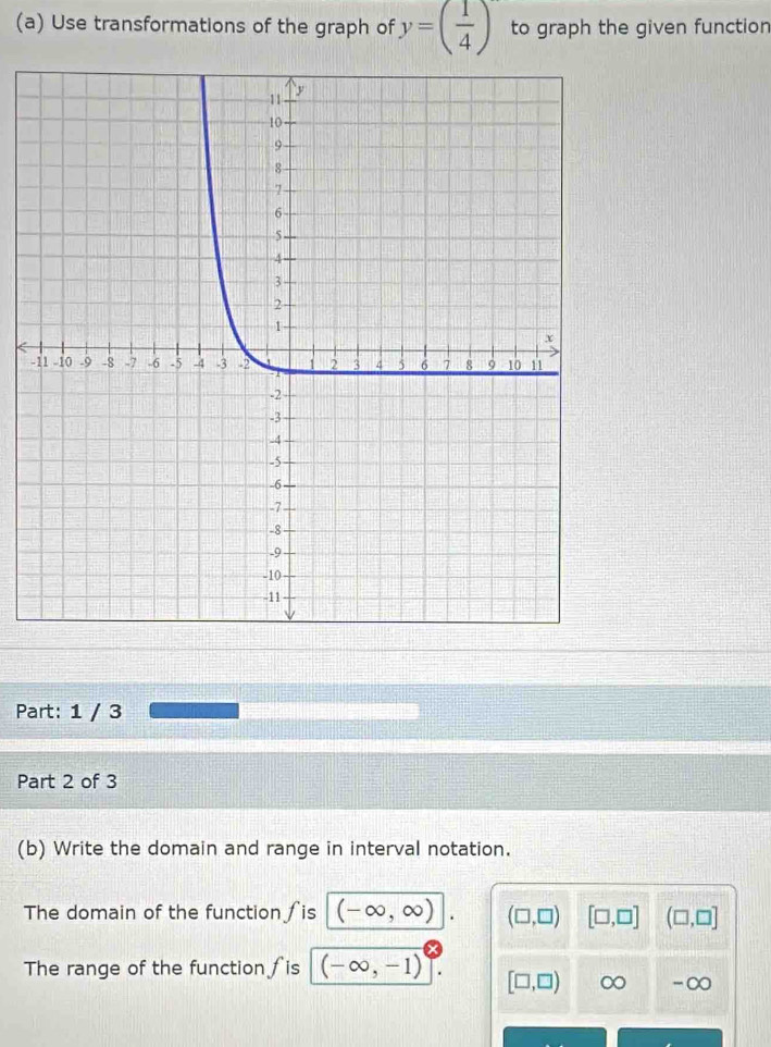 Use transformations of the graph of y=( 1/4 ) to graph the given function
-
Part: 1 / 3
Part 2 of 3
(b) Write the domain and range in interval notation.
The domain of the function ∫is (-∈fty ,∈fty ) (□ ,□ ) [□ ,□ ] (□ ,□ ]
The range of the function ∫is (-∈fty ,-1) [□ ,□ ) ∞ -∞