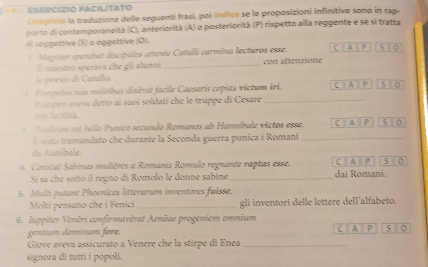 ESERCÍZIO FACILITATO 
Completa la traduzione delle seguenti frasi, poi índica se le proposizioni infinitive sono in rap- 
porto di contemporaneità (C), anteriorità (A) o posteriorità (P) rispetto alla reggente e se si tratta 
di o gettive (S) o oggettive (O). 
A Magister sperabat discípúlos attente Catulli carmina lecturos esse. C A p S 0
ll maestro sperava che gli alunni_ con attenzione 
le poesíe di Catullo. 
. Pompeius suis militibus dixérat facile Caesaris copias victum iri. C A P 5 0 
Pompeo aveva detto ai suoi soldati che le truppe di Cesare_ 
con facilità. 
Tradltum est bello Punico secundo Romanos ab Hannibale victos esse. 
C A P S 0
É stato tramandato che durante la Seconda guerra punica i Romani_ 
da Annibale. 
4. Constat Sabinas mulières a Romanis Romulo regnante raptas esse. CIA P S 0
Sí sa che sotto il regno di Romolo le donne sabine _dai Romani. 
5. Multi putant Phoenices litterarum inventores fuisse. 
Molti pensano che i Fenici_ gli inventori delle lettere dell'alfabeto. 
6. Iuppiter Veněri confirmavěrat Aenēae progeniem omnium 
gentium dominam fore. 
C A P S 0
Giove aveva assicurato a Venere che la stirpe di Enea_ 
signora di tutti i popoli.