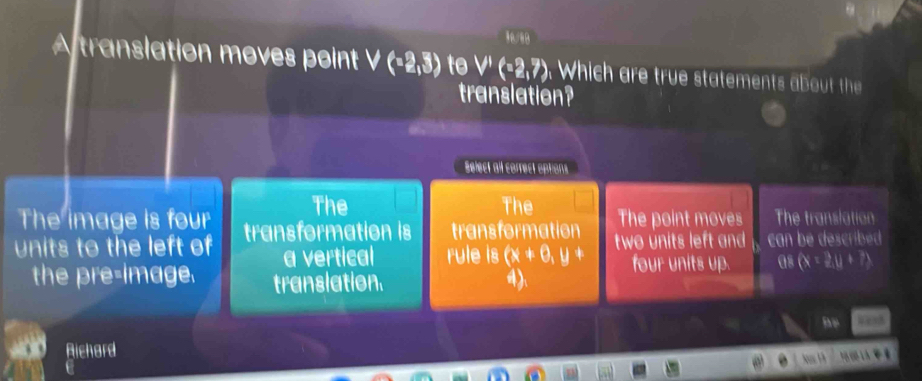 A translation moves point V(-2,3) to V'(-2,7), Which are true statements about th 
translation?
Select all correct options
The
The image is four The The point moves The translation
units to the left of transformation is transformation two units left and can be described 
a vertical rule is (x+0,y+
the pre-Image. translation. 4). four units up. as (x=2,u+7)
ae
Aichard 
.