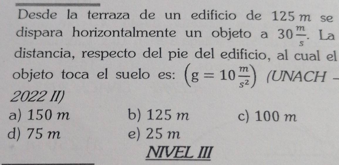 Desde la terraza de un edificio de 125m se
dispara horizontalmente un objeto a 30 m/s . La
distancia, respecto del pie del edificio, al cual el
objeto toca el suelo es: (g=10 m/s^2 ) (UNACH -
2022 II)
a) 150 m b) 125 m c) 100 m
d) 75 m e) 25 m
NIVEL III