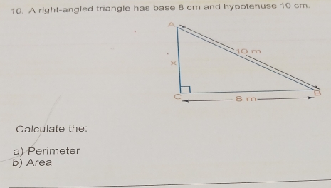 A right-angled triangle has base 8 cm and hypotenuse 10 cm. 
Calculate the: 
a) Perimeter 
b) Area