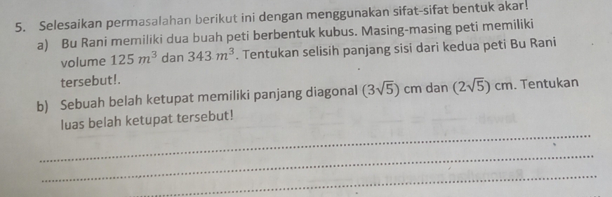 Selesaikan permasalahan berikut ini dengan menggunakan sifat-sifat bentuk akar! 
a) Bu Rani memiliki dua buah peti berbentuk kubus. Masing-masing peti memiliki 
volume 125m^3 dan 343.m^3. Tentukan selisih panjang sisi dari kedua peti Bu Rani 
tersebut!. 
b) Sebuah belah ketupat memiliki panjang diagonal (3sqrt(5)) cm dan (2sqrt(5))cm. Tentukan 
_ 
luas belah ketupat tersebut! 
_ 
_