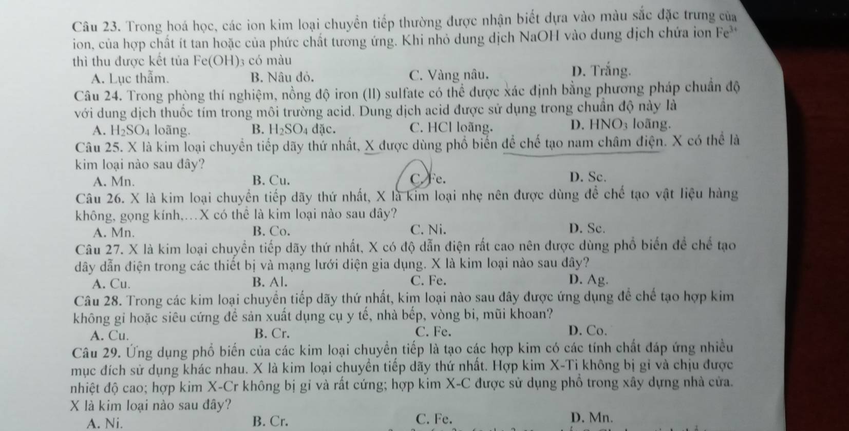 Trong hoá học, các ion kim loại chuyển tiếp thường được nhận biết dựa vào màu sắc đặc trưng của
ion, của hợp chất ít tan hoặc của phức chất tường ứng. Khi nhỏ dung dịch NaOH vào dung dịch chứa ion Fe^(3+)
thì thu được kết tủa Fe (OH)3 có màu
A. Lục thẫm. B. Nâu đỏ. C. Vàng nâu. D. Trắng.
Câu 24. Trong phòng thí nghiệm, nồng độ iron (II) sulfate có thể được xác định bằng phương pháp chuẩn độ
với dung dịch thuốc tím trong môi trường acid. Dung dịch acid được sử dụng trong chuần độ này là
A. H_2SO_4 loãng. B. H SO_4 đặc. C. HCl loãng. D. HNO₃ loãng.
Câu 25. X là kim loại chuyển tiếp dãy thứ nhất, X được dùng phổ biển để chế tạo nam châm điện. X có thể là
kim loại nào sau đây?
A. Mn. B. Cu. C Fe.
D. Sc.
Câu 26. X là kim loại chuyển tiếp dãy thứ nhất, X là kim loại nhẹ nên được dùng để chế tạo vật liệu hàng
không, gọng kính,.X có thể là kim loại nào sau đây?
A. Mn. B. Co. C. Ni. D. Sc.
Câu 27. X là kim loại chuyển tiếp dãy thứ nhất, X có độ dẫn điện rất cao nên được dùng phổ biến để chế tạo
dây dẫn điện trong các thiết bị và mạng lưới diện gia dụng. X là kim loại nào sau đây?
A. Cu. B. Al. C. Fe. D. Ag.
Câu 28. Trong các kim loại chuyển tiếp dãy thứ nhất, kim loại nào sau đây được ứng dụng để chế tạo hợp kim
không gi hoặc siêu cứng để sản xuất dụng cụ y tế, nhà bếp, vòng bi, mũi khoan?
A. Cu. B. Cr. C. Fe. D. Co.
Câu 29. Ứng dụng phổ biển của các kim loại chuyển tiếp là tạo các hợp kim có các tính chất đáp ứng nhiều
mục đích sử dụng khác nhau. X là kim loại chuyển tiếp dãy thứ nhất. Hợp kim X-Ti không bị gỉ và chịu được
nhiệt độ cao; hợp kim X-Cr không bị gi và rất cứng; hợp kim X-C được sử dụng phổ trong xây dựng nhà cửa.
X là kim loại nào sau đây? D. Mn.
A. Ni. B. Cr. C. Fe.