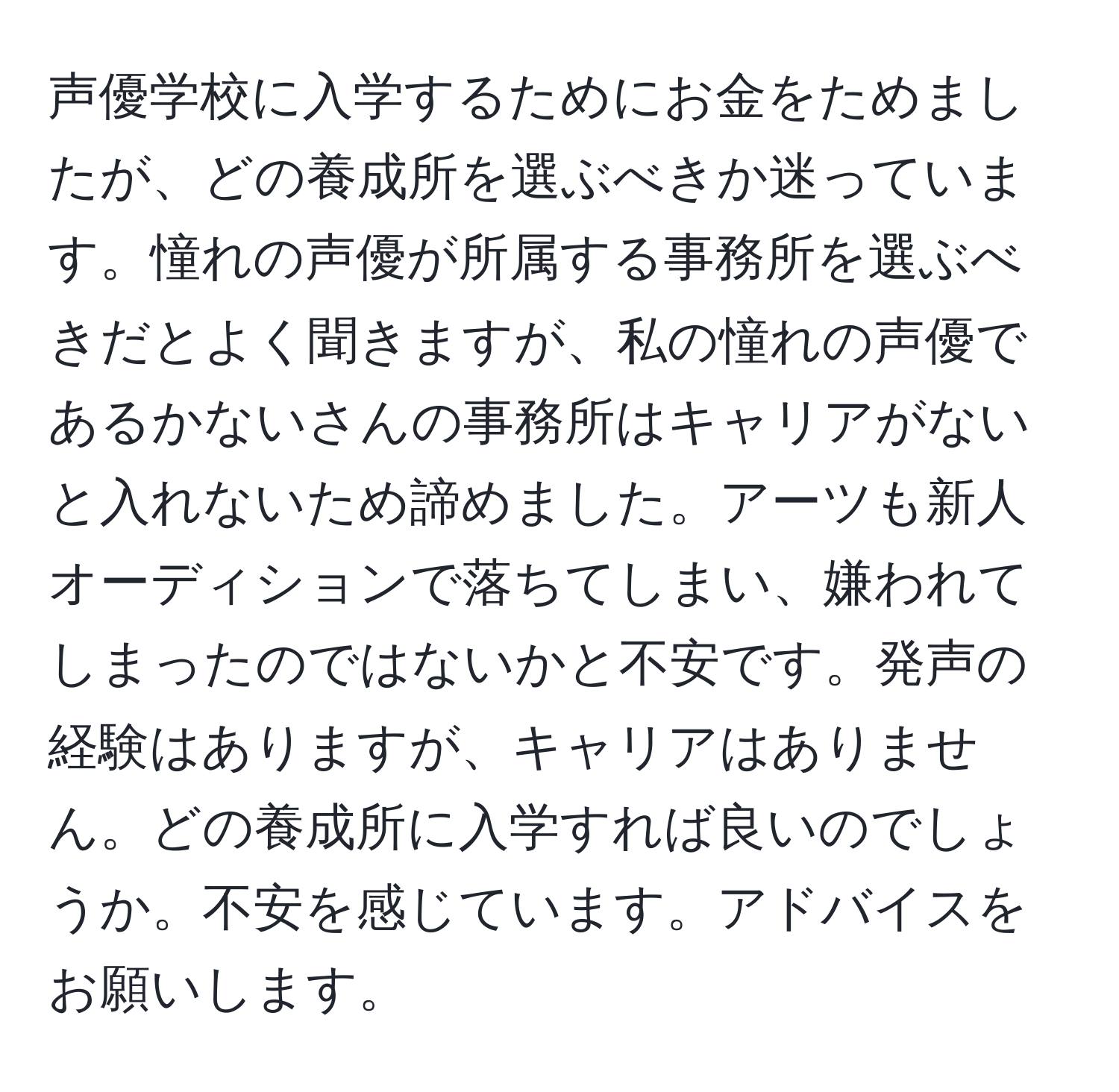 声優学校に入学するためにお金をためましたが、どの養成所を選ぶべきか迷っています。憧れの声優が所属する事務所を選ぶべきだとよく聞きますが、私の憧れの声優であるかないさんの事務所はキャリアがないと入れないため諦めました。アーツも新人オーディションで落ちてしまい、嫌われてしまったのではないかと不安です。発声の経験はありますが、キャリアはありません。どの養成所に入学すれば良いのでしょうか。不安を感じています。アドバイスをお願いします。