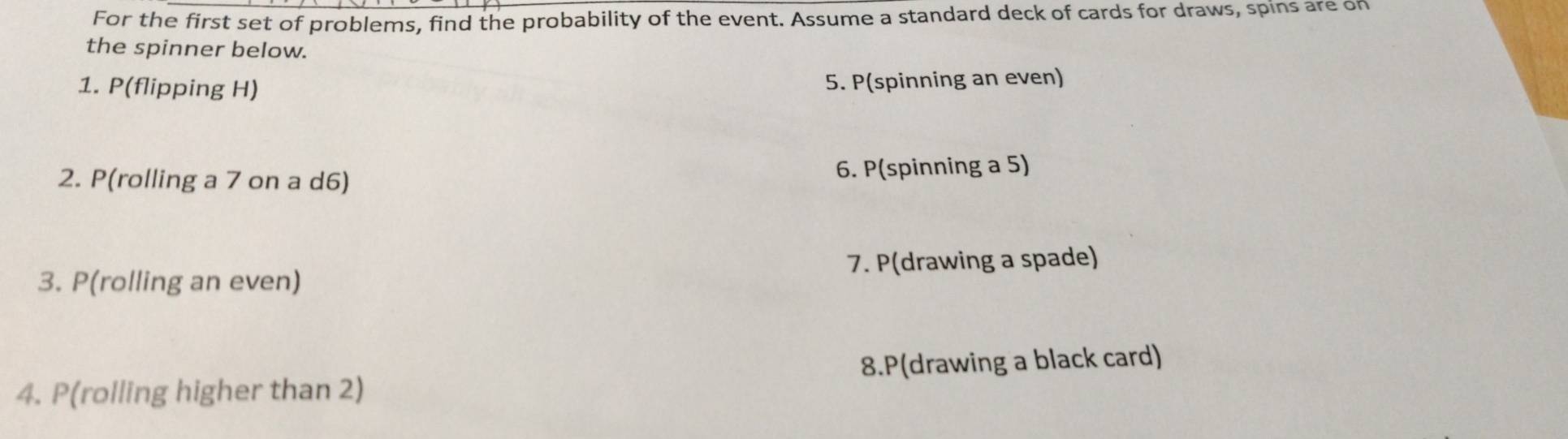 For the first set of problems, find the probability of the event. Assume a standard deck of cards for draws, spins are on 
the spinner below. 
1. P(flipping H) 5. P(spinning an even) 
2. P(rolling a 7 on a d6) 6. P(spinning a 5) 
3. P(rolling an even) 7. P(drawing a spade) 
4. P(rolling higher than 2) 8.P(drawing a black card)