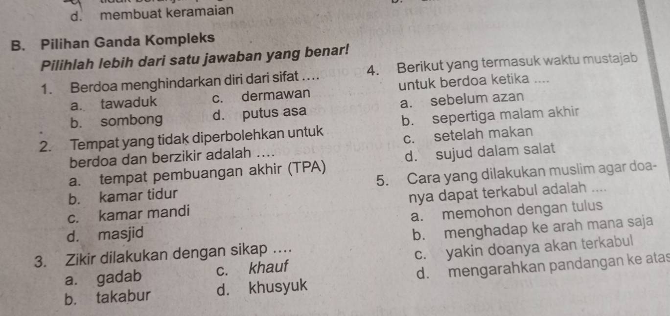 d. membuat keramaian
B. Pilihan Ganda Kompleks
Pilihlah lebih dari satu jawaban yang benar!
1. Berdoa menghindarkan diri dari sifat …. 4. Berikut yang termasuk waktu mustajab
untuk berdoa ketika ....
a. tawaduk c. dermawan
b. sombong d. putus asa a. sebelum azan
b. sepertiga malam akhir
2. Tempat yang tidak diperbolehkan untuk
berdoa dan berzikir adalah .... c. setelah makan
a. tempat pembuangan akhir (TPA) d. sujud dalam salat
b. kamar tidur 5. Cara yang dilakukan muslim agar doa-
c. kamar mandi nya dapat terkabul adalah ....
d. masjid a. memohon dengan tulus
3. Zikir dilakukan dengan sikap … b. menghadap ke arah mana saja
a. gadab c. khauf c. yakin doanya akan terkabul
b. takabur d. khusyuk d. mengarahkan pandangan ke atas