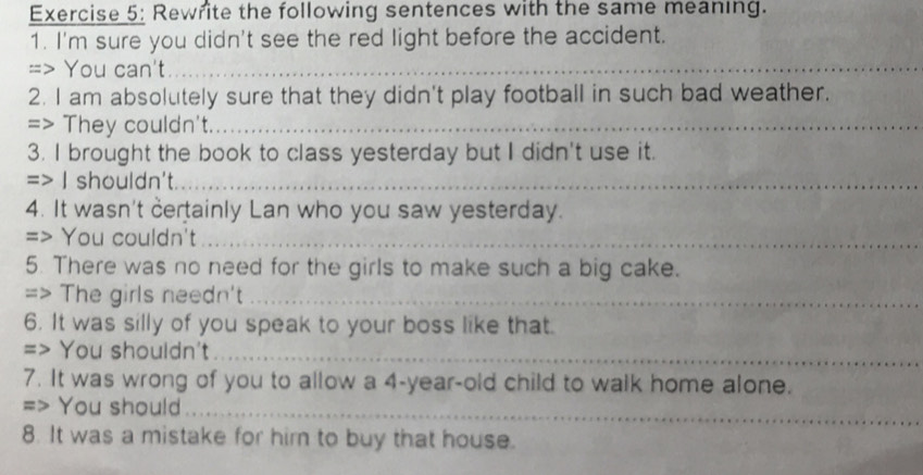 Rewrite the following sentences with the same meaning. 
1. I'm sure you didn't see the red light before the accident. 
=> You can't_ 
2. I am absolutely sure that they didn't play football in such bad weather. 
=> They couldn't._ 
3. I brought the book to class yesterday but I didn't use it. 
=> I shouldn't._ 
4. It wasn't certainly Lan who you saw yesterday. 
=> You couldn't_ 
5. There was no need for the girls to make such a big cake. 
=> The girls needn't_ 
6. It was silly of you speak to your boss like that. 
=> You shouldn't_ 
7. It was wrong of you to allow a 4-year-old child to walk home alone. 
=> You should_ 
8. It was a mistake for him to buy that house.