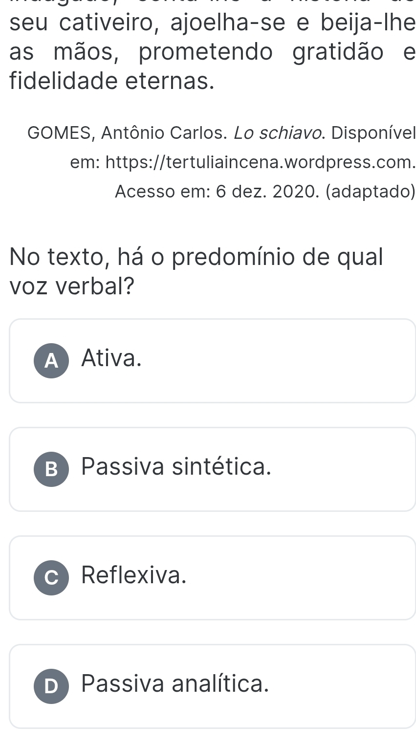 seu cativeiro, ajoelha-se e beija-lhe
as mãos, prometendo gratidão e
fidelidade eternas.
GOMES, Antônio Carlos. Lo schiavo. Disponível
em: https://tertuliaincena.wordpress.com.
Acesso em: 6 dez. 2020. (adaptado)
No texto, há o predomínio de qual
voz verbal?
A Ativa.
B) Passiva sintética.
Reflexiva.
D) Passiva analítica.