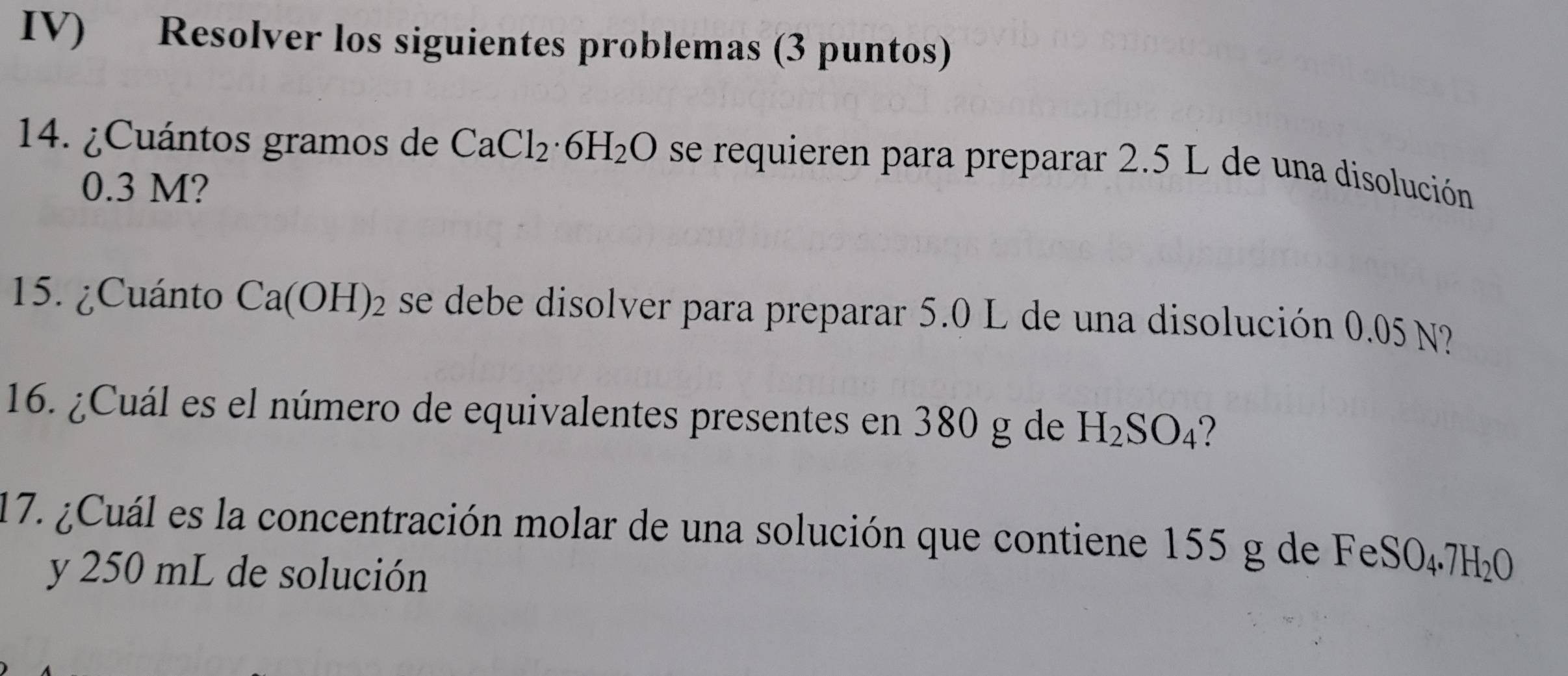 IV) Resolver los siguientes problemas (3 puntos) 
14. ¿Cuántos gramos de CaCl_2· 6H_2O se requieren para preparar 2.5 L de una disolución
0.3 M? 
15. ¿Cuánto Ca(OH)_2 se debe disolver para preparar 5.0 L de una disolución 0.05 N? 
16. ¿Cuál es el número de equivalentes presentes en 380 g de H_2SO_4
17. ¿Cuál es la concentración molar de una solución que contiene 155 g de F eSO_4.7H_2O
y 250 mL de solución