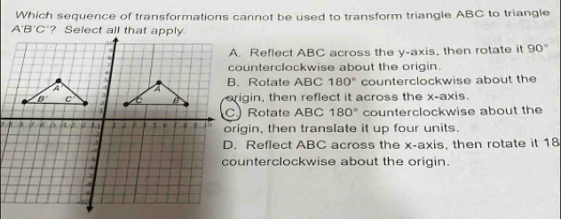 Which sequence of transformations cannot be used to transform triangle ABC to triangle
A'B'C
A. Reflect ABC across the y-axis, then rotate it 90°
counterclockwise about the origin.
B. Rotate ABC 180°
counterclockwise about the
erigin, then reflect it across the x-axis.
C Rotate ABC 180° counterclockwise about the
origin, then translate it up four units.
D. Reflect ABC across the x-axis, then rotate it 18
counterclockwise about the origin.