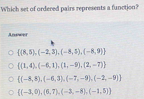 Which set of ordered pairs represents a function?
Answer
 (8,5),(-2,3),(-8,5),(-8,9)
 (1,4),(-6,1),(1,-9),(2,-7)
 (-8,8),(-6,3),(-7,-9),(-2,-9)
 (-3,0),(6,7),(-3,-8),(-1,5)