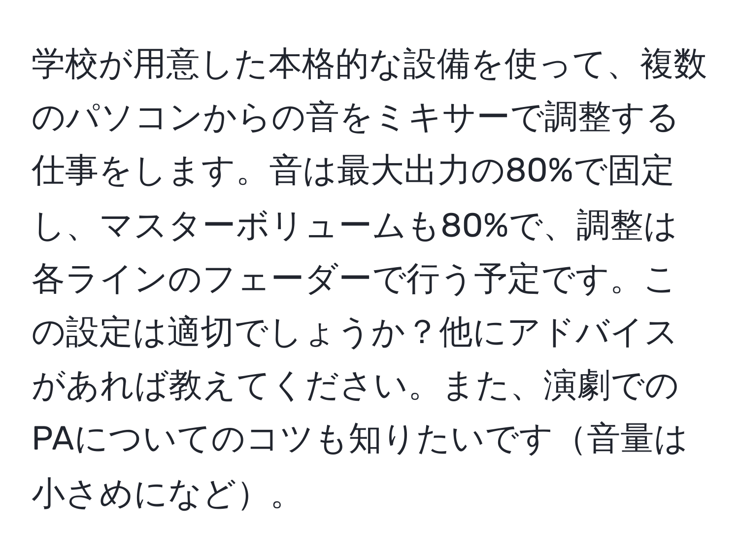 学校が用意した本格的な設備を使って、複数のパソコンからの音をミキサーで調整する仕事をします。音は最大出力の80%で固定し、マスターボリュームも80%で、調整は各ラインのフェーダーで行う予定です。この設定は適切でしょうか？他にアドバイスがあれば教えてください。また、演劇でのPAについてのコツも知りたいです音量は小さめになど。