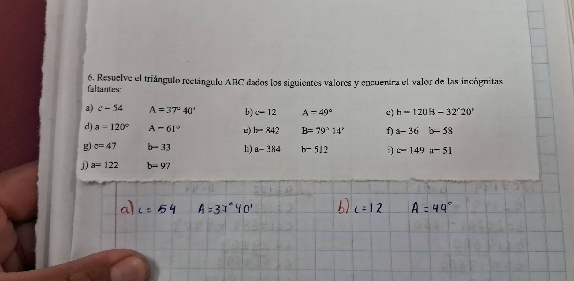 Resuelve el triángulo rectángulo ABC dados los siguientes valores y encuentra el valor de las incógnitas 
faltantes: 
a) c=54 A=37°40' c=12 A=49°
b) 
c) b=120B=32°20'
d) a=120° A=61° e) b=842 B=79°14'
f) a=36b=58
g) c=47 b=33
h) a=384 b=512 i) c=149a=51
j) a=122 b=97