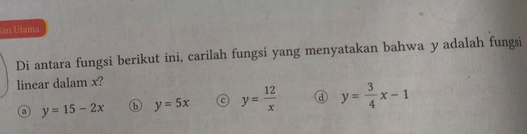 san Utama
Di antara fungsi berikut ini, carilah fungsi yang menyatakan bahwa y adalah fungsi
linear dalam x?
a y=15-2x b y=5x c y= 12/x 
d y= 3/4 x-1