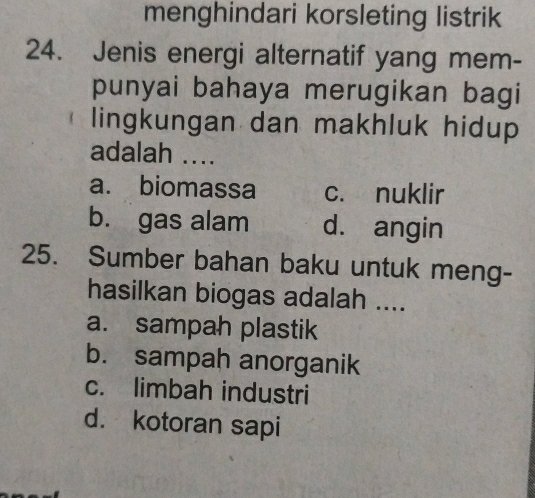 menghindari korsleting listrik
24. Jenis energi alternatif yang mem-
punyai bahaya merugikan bagi
lingkungan dan makhluk hidup
adalah ....
a. biomassa c. nuklir
b. gas alam d. angin
25. Sumber bahan baku untuk meng-
hasilkan biogas adalah ....
a. sampah plastik
b. sampah anorganik
c. limbah industri
d. kotoran sapi