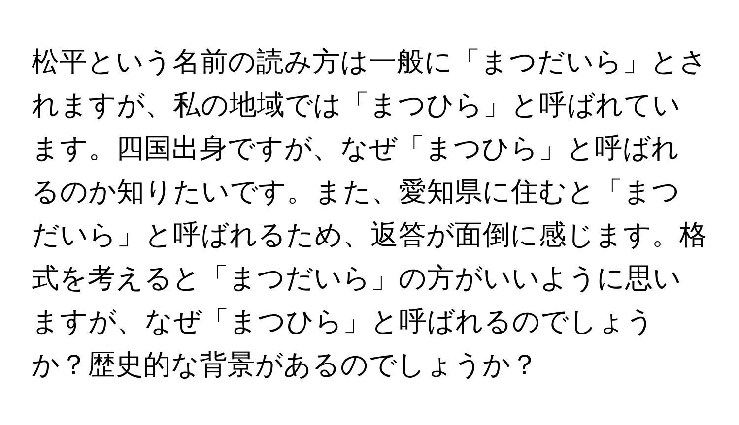 松平という名前の読み方は一般に「まつだいら」とされますが、私の地域では「まつひら」と呼ばれています。四国出身ですが、なぜ「まつひら」と呼ばれるのか知りたいです。また、愛知県に住むと「まつだいら」と呼ばれるため、返答が面倒に感じます。格式を考えると「まつだいら」の方がいいように思いますが、なぜ「まつひら」と呼ばれるのでしょうか？歴史的な背景があるのでしょうか？