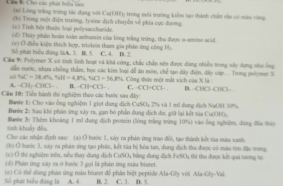 Câầu 8: Cho các phát biêu sau:
(a) Lòng trăng trứng tác dụng với Cu(OH)_2 trong môi trường kiểm tạo thành chấtt rấn có màu vàng.
(b) Trong một điện trường, lysine dịch chuyển về phía cực dương.
(c) Tinh bột thuộc loại polysaccharide.
(d) Thùy phân hoàn toàn anbumin của lòng trắng trứng, thu được α-amino acid.
(e) Ở điều kiện thích hợp, triolein tham gia phản ứng cộng H_2.
Số phát biểu đúng làA. 3. B. 5. C. 4. D. 2.
Câu 9: Polymer X có tính linh hoạt và khá cứng, chắc chắn nên được dùng nhiều trong xây dựng như ông
dẫn nước, nhựa chống thấm, bọc các kim loại dễ ăn mòn, chế tạo dây điện, dây cáp... Trong polymer X
có % C=38,4% ,% H=4,8% ,% CI=56,8%. Công thức một mắt xích của X là :
A. -CH_2-CHCl-. B. -CH=CC1-. C. -CCI=CC1-. D. -CHCl-CHCl— .
Câu 10: Tiến hành thí nghiệm theo các bước sau đây:
Bước 1: Cho vào ống nghiệm 1 giọt dung dịch CuSO_4 2% và 1 ml dung dịch NaOH 30%.
Bước 2: Sau khi phản ứng xảy ra, gạn bỏ phần dung dịch dư, giữ lại kết tủa Cu(OH)_2.
Bước 3: Thêm khoảng 1 ml dung dịch protein (lòng trắng trứng 10%) vào ổng nghiệm, dùng đũa thủy
tinh khuấy đều.
Cho các nhận định sau: (a) Ở bước 1, xảy ra phản ứng trao đồi, tạo thành kết tủa màu xanh.
(b) Ở bước 3, xảy ra phản ứng tạo phức, kết tủa bị hòa tan, dung dịch thu được có màu tím đặc trưng.
(c) Ở thí nghiệm trên, nếu thay dung dịch CuSO_4 bắng dung dịch FeS SO_4 thì thu được kết quả tương tự.
(d) Phản ứng xảy ra ở bước 3 gọi là phản ứng màu biuret.
(e) Có thể dùng phản ứng màu biuret để phân biệt peptide Ala-Gly với Ala-Gly-Val.
Số phát biểu đúng là A. 4. B. 2. C. 3. D. 5.