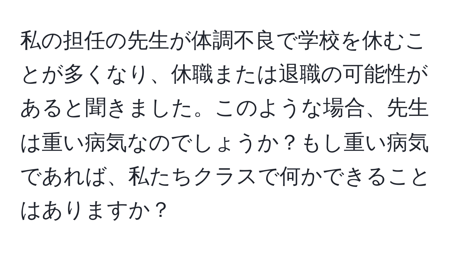 私の担任の先生が体調不良で学校を休むことが多くなり、休職または退職の可能性があると聞きました。このような場合、先生は重い病気なのでしょうか？もし重い病気であれば、私たちクラスで何かできることはありますか？