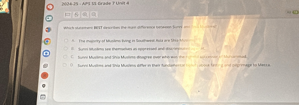 2024-25 - APS SS Grade 7 Unit 4
a
p
All sn
Which statement BEST describes the main difference between Sunni and Shia Muslims?
A The majority of Muslims living in Southwest Asia are Shia Muslim
B. Sunni Muslims see themselves as oppressed and discriminated against.
C. Sunni Muslims and Shia Muslims disagree over who was the rightful successor of Muhammad.
D. Sunni Muslims and Shia Muslims differ in their fundamental beliefs about fasting and pilgrimage to Mecca.