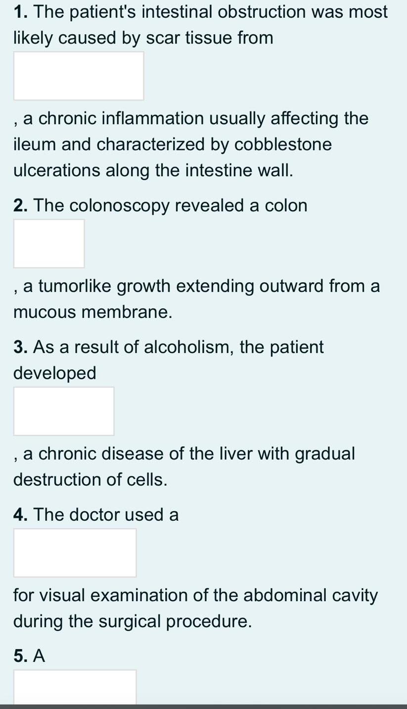 The patient's intestinal obstruction was most 
likely caused by scar tissue from 
, a chronic inflammation usually affecting the 
ileum and characterized by cobblestone 
ulcerations along the intestine wall. 
2. The colonoscopy revealed a colon 
, a tumorlike growth extending outward from a 
mucous membrane. 
3. As a result of alcoholism, the patient 
developed 
, a chronic disease of the liver with gradual 
destruction of cells. 
4. The doctor used a 
for visual examination of the abdominal cavity 
during the surgical procedure. 
5. A