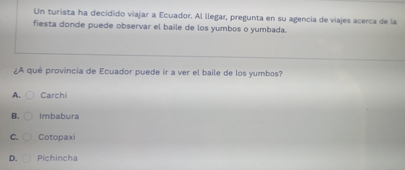 Un turista ha decidido viajar a Ecuador. Al llegar, pregunta en su agencia de viajes acerca de la
fiesta donde puede observar el baile de los yumbos o yumbada.
¿A qué provincia de Ecuador puede ir a ver el baile de los yumbos?
A. Carchi
B. Imbabura
C. Cotopaxi
D. Pichincha