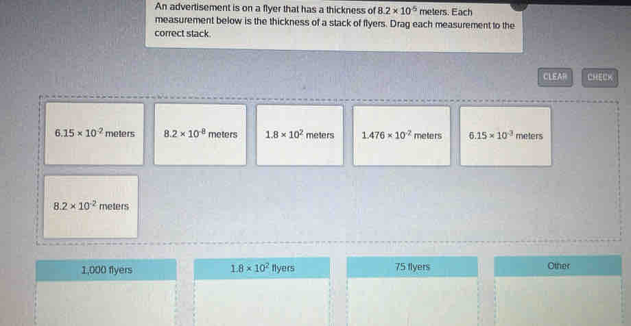 An advertisement is on a flyer that has a thickness of 8.2* 10^(-5) meters. Each
measurement below is the thickness of a stack of flyers. Drag each measurement to the
correct stack.
CLEAR CHECK
6.15* 10^(-2) meters 8.2* 10^(-8) meters 1.8* 10^2 meters 1.476* 10^(-2) meters 6.15* 10^(-3) meters
8.2* 10^(-2) meters
1,000 flyers 1.8* 10^2 Iyers 75 flyers Other