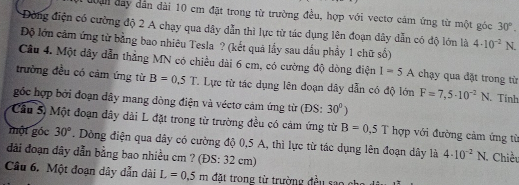 đoan đây dần dài 10 cm đặt trong từ trường đều, hợp với vectơ cảm ứng từ một góc 30°. 
Đòng điện có cường độ 2 A chạy qua dây dẫn thì lực từ tác dụng lên đoạn dây dẫn có độ lớn là 4· 10^(-2)N. 
Độ lớn cảm ứng từ bằng bao nhiêu Tesla ? (kết quả lấy sau dấu phầy 1 chữ số) 
Câu 4. Một dây dẫn thẳng MN có chiều dài 6 cm, có cường độ dòng điện I=5A chạy qua đặt trong từ 
trường đều có cảm ứng từ B=0,5T. . Lực từ tác dụng lên đoạn dây dẫn có độ lớn F=7,5· 10^(-2)N. Tính 
góc hợp bởi đoạn dây mang dòng điện và véctơ cảm ứng từ (ĐS: 30^0)
Câu 5) Một đoạn dây dài L đặt trong từ trường đều có cảm ứng từ B=0,5T hợp với đường cảm ứng từ 
một góc 30°. Dòng điện qua dây có cường độ 0, 5 A, thì lực từ tác dụng lên đoạn dây là 4· 10^(-2)N 1. Chiều 
đài đoạn dây dẫn bằng bao nhiều cm ? (ĐS: 32 cm) 
Câu 6. Một đoạn dây dẫn dài L=0,5m đặt trong từ trường đều sao ch