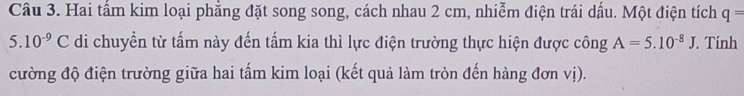 Hai tấm kim loại phẳng đặt song song, cách nhau 2 cm, nhiễm điện trái dấu. Một điện tích q=
5.10^(-9)C di chuyển từ tấm này đến tấm kia thì lực điện trường thực hiện được công A=5.10^(-8)J. Tính 
cường độ điện trường giữa hai tấm kim loại (kết quả làm tròn đến hàng đơn vị).