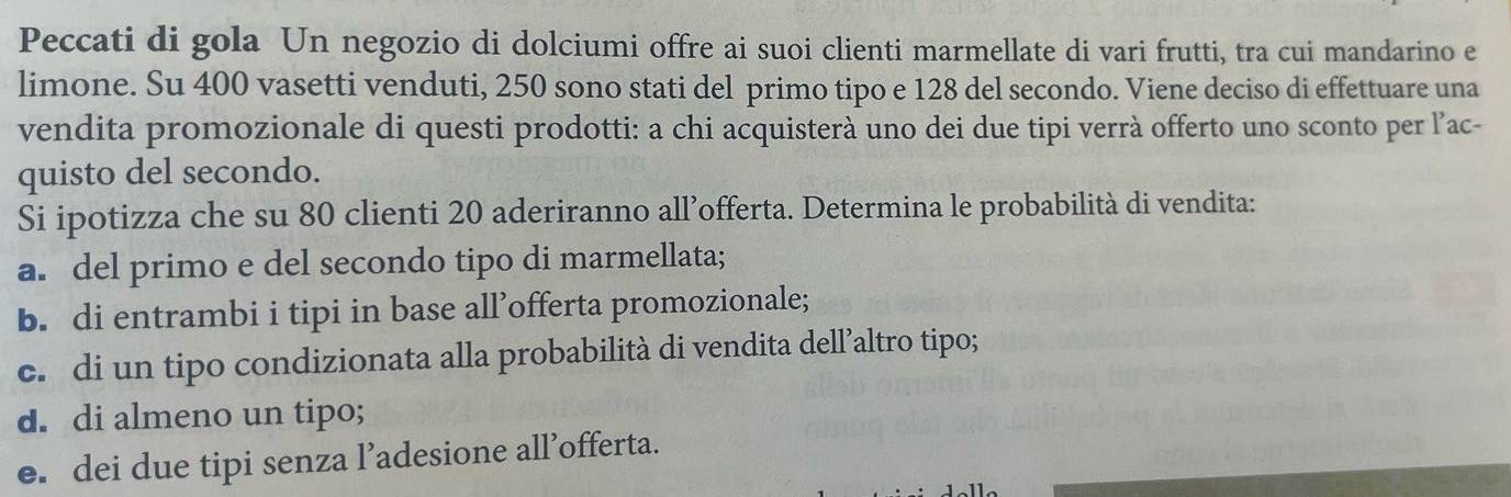 Peccati di gola Un negozio di dolciumi offre ai suoi clienti marmellate di vari frutti, tra cui mandarino e
limone. Su 400 vasetti venduti, 250 sono stati del primo tipo e 128 del secondo. Viene deciso di effettuare una
vendita promozionale di questi prodotti: a chi acquisterà uno dei due tipi verrà offerto uno sconto per l’ac-
quisto del secondo.
Si ipotizza che su 80 clienti 20 aderiranno all’offerta. Determina le probabilità di vendita:
a. del primo e del secondo tipo di marmellata;
b. di entrambi i tipi in base all’offerta promozionale;
c. di un tipo condizionata alla probabilità di vendita dell’altro tipo;
d. di almeno un tipo;
e. dei due tipi senza l’adesione all’offerta.