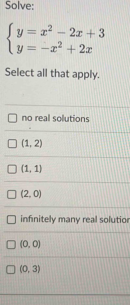 Solve:
beginarrayl y=x^2-2x+3 y=-x^2+2xendarray.
Select all that apply.
no real solutions
(1,2)
(1,1)
(2,0)
infinitely many real solutior
(0,0)
(0,3)