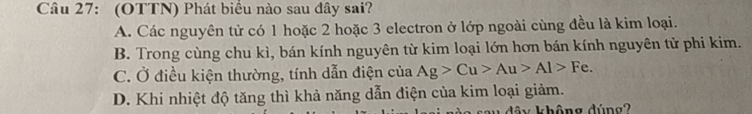 (OTTN) Phát biểu nào sau đây sai?
A. Các nguyên tử có 1 hoặc 2 hoặc 3 electron ở lớp ngoài cùng đều là kim loại.
B. Trong cùng chu kì, bán kính nguyên từ kim loại lớn hơn bán kính nguyên tử phi kim.
C. Ở điều kiện thường, tính dẫn điện của Ag>Cu>Au>Al>Fe.
D. Khi nhiệt độ tăng thì khả năng dẫn điện của kim loại giảm.
dây không đúng