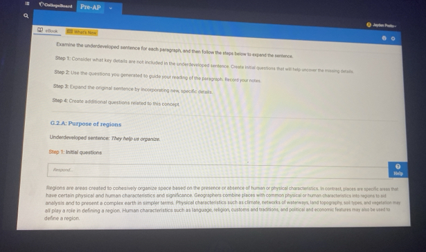 É CollegeBoard Pre-AP 
Q 
O Japton Preky 
W eBook 10 What's New 
Examine the underdeveloped sentence for each paregraph, and then follow the steps below to expand the sentence. 
Step 1: Consider what key details are not included in the underdeveloped sentence. Create Initial questions that will help uncover the missing details 
Step 2: Use the questions you generated to guide your reading of the paragraph. Record your notes. 
Step 3: Expand the original sentence by incorporating new, specific details. 
Step 4: Create additional questions related to this concept. 
G.2.A: Purpose of regions 
Underdeveloped sentence: They help us organize. 
Step 1: Initial questions 
0 
Respond... Help 
Regions are areas created to cohesively organize space based on the presence or absence of human or physical characteristics. In contrast, places are specific areas that 
have certain physical and human characteristics and significance. Geographers combine places with common physical or human characteristics into regions to aid 
analysis and to present a complex earth in simpler terms. Physical characteristics such as climate, networks of waterways, land topography sall types, and vegetason may 
all play a role in defining a region. Human characteristics such as language, religion, customs and traditions, and political and economic features may also be used to 
define a region.